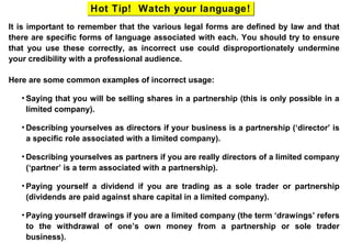 It is important to remember that the various legal forms are defined by law and that
there are specific forms of language associated with each. You should try to ensure
that you use these correctly, as incorrect use could disproportionately undermine
your credibility with a professional audience.
Here are some common examples of incorrect usage:
• Saying that you will be selling shares in a partnership (this is only possible in a
limited company).
• Describing yourselves as directors if your business is a partnership (‘director’ is
a specific role associated with a limited company).
• Describing yourselves as partners if you are really directors of a limited company
(‘partner’ is a term associated with a partnership).
• Paying yourself a dividend if you are trading as a sole trader or partnership
(dividends are paid against share capital in a limited company).
• Paying yourself drawings if you are a limited company (the term ‘drawings’ refers
to the withdrawal of one’s own money from a partnership or sole trader
business).
Hot Tip! Watch your language!Hot Tip! Watch your language!
 