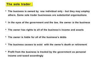 • The business is owned by one individual only - but they may employ
others. Some sole trader businesses are substantial organisations
• In the eyes of the government and the law, the owner is the business
• The owner has rights to all of the business’s income and assets
• The owner is liable for all of the business’s debts
• The business ceases to exist with the owner's death or retirement
• Profit from the business is treated by the government as personal
income and taxed accordingly
The sole traderThe sole trader
 