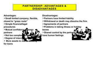 PARTNERSHIP: ADVANTAGES &
DISADVANTAGES
PARTNERSHIP: ADVANTAGES &
DISADVANTAGES
Advantages:
Small limited company, flexible,
closed to “grass roots”
Simple financial/legal
procedures
Mutual confidence between
partners
Not too complex system control
Degree of interchangeability
 More assets to use as security
for loans
Disadvantages:
Partners have limited liability
Withdrawal or death may dissolve the firm
Agreements of partners
Problems in taking illness or holiday
leaves
Shared control by the partners that they
have human feelings
 