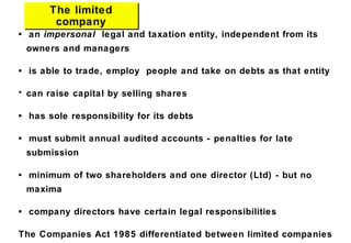 The limited
company
The limited
company
• an impersonal legal and taxation entity, independent from its
owners and managers
• is able to trade, employ people and take on debts as that entity
• can raise capital by selling shares
• has sole responsibility for its debts
• must submit annual audited accounts - penalties for late
submission
• minimum of two shareholders and one director (Ltd) - but no
maxima
• company directors have certain legal responsibilities
The Companies Act 1985 differentiated between limited companies
 