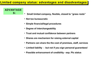 ADVANTAGE
S: • Small limited company, flexible, closed to “grass roots”
• Not too bureaucratic
• Simple financial/legal procedures
• Degree of interchangeability
• Trust and mutual confidence between partners
• Shares are mechanism for raising external capital
• Partners can share the the cost of premises, staff, services
• Limited liability - but not if you sign personal guarantees!
• Possible enhancement of credibility - esp. Plc status
Limited company status: advantages and disadvantagesLimited company status: advantages and disadvantages
 