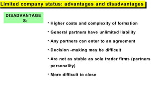 DISADVANTAGE
S:
Limited company status: advantages and disadvantagesLimited company status: advantages and disadvantages
• Higher costs and complexity of formation
• General partners have unlimited liability
• Any partners can enter to an agreement
• Decision -making may be difficult
• Are not as stable as sole trader firms (partners
personality)
• More difficult to close
 