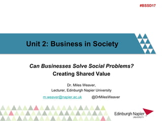 Unit 2: Business in Society
Can Businesses Solve Social Problems?
Creating Shared Value
Dr. Miles Weaver,
Lecturer, Edinburgh Napier University
m.weaver@napier.ac.uk @DrMilesWeaver
#BSSD17
 