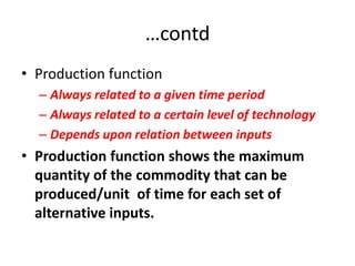 …contd
• Production function
  – Always related to a given time period
  – Always related to a certain level of technology
  – Depends upon relation between inputs
• Production function shows the maximum
  quantity of the commodity that can be
  produced/unit of time for each set of
  alternative inputs.
 