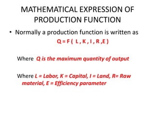 MATHEMATICAL EXPRESSION OF
      PRODUCTION FUNCTION
• Normally a production function is written as
                  Q = F ( L , K , I , R ,E )

  Where Q is the maximum quantity of output

  Where L = Labor, K = Capital, I = Land, R= Raw
   material, E = Efficiency parameter
 