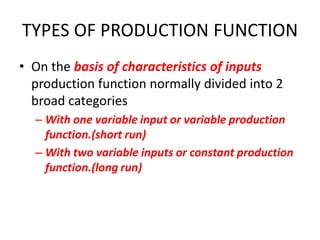 TYPES OF PRODUCTION FUNCTION
• On the basis of characteristics of inputs
  production function normally divided into 2
  broad categories
  – With one variable input or variable production
    function.(short run)
  – With two variable inputs or constant production
    function.(long run)
 