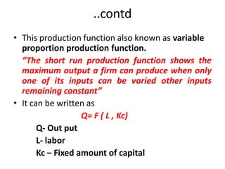 ..contd
• This production function also known as variable
  proportion production function.
  “The short run production function shows the
  maximum output a firm can produce when only
  one of its inputs can be varied other inputs
  remaining constant”
• It can be written as
                   Q= F ( L , Kc)
       Q- Out put
       L- labor
       Kc – Fixed amount of capital
 
