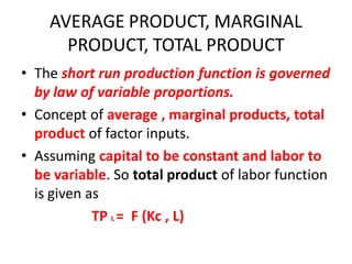 AVERAGE PRODUCT, MARGINAL
      PRODUCT, TOTAL PRODUCT
• The short run production function is governed
  by law of variable proportions.
• Concept of average , marginal products, total
  product of factor inputs.
• Assuming capital to be constant and labor to
  be variable. So total product of labor function
  is given as
            TP L = F (Kc , L)
 