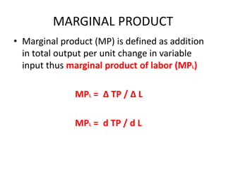MARGINAL PRODUCT
• Marginal product (MP) is defined as addition
  in total output per unit change in variable
  input thus marginal product of labor (MPL)

              MPL = ∆ TP / ∆ L

              MPL = d TP / d L
 
