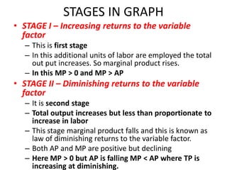 STAGES IN GRAPH
• STAGE I – Increasing returns to the variable
  factor
  – This is first stage
  – In this additional units of labor are employed the total
    out put increases. So marginal product rises.
  – In this MP > 0 and MP > AP
• STAGE II – Diminishing returns to the variable
  factor
  – It is second stage
  – Total output increases but less than proportionate to
    increase in labor
  – This stage marginal product falls and this is known as
    law of diminishing returns to the variable factor.
  – Both AP and MP are positive but declining
  – Here MP > 0 but AP is falling MP < AP where TP is
    increasing at diminishing.
 