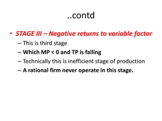 ..contd
• STAGE III – Negative returns to variable factor
  – This is third stage
  – Which MP < 0 and TP is falling
  – Technically this is inefficient stage of production
  – A rational firm never operate in this stage.
 