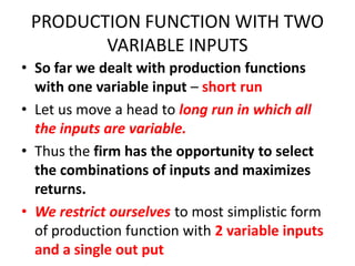 PRODUCTION FUNCTION WITH TWO
        VARIABLE INPUTS
• So far we dealt with production functions
  with one variable input – short run
• Let us move a head to long run in which all
  the inputs are variable.
• Thus the firm has the opportunity to select
  the combinations of inputs and maximizes
  returns.
• We restrict ourselves to most simplistic form
  of production function with 2 variable inputs
  and a single out put
 