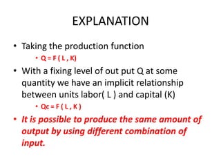 EXPLANATION
• Taking the production function
     • Q = F ( L , K)
• With a fixing level of out put Q at some
  quantity we have an implicit relationship
  between units labor( L ) and capital (K)
     • Qc = F ( L , K )
• It is possible to produce the same amount of
  output by using different combination of
  input.
 