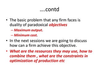 ….contd
• The basic problem that any firm faces is
  duality of paradoxical objectives
  – Maximum output.
  – Minimum cost.
• In the next sessions we are going to discuss
  how can a firm achieve this objective.
• What are the resources they may use, how to
  combine them , what are the constraints in
  optimization of production etc
 