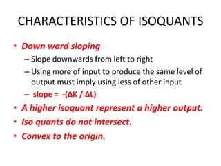 CHARACTERISTICS OF ISOQUANTS
• Down ward sloping
  – Slope downwards from left to right
  – Using more of input to produce the same level of
    output must imply using less of other input
  – slope = -(∆K / ∆L)
• A higher isoquant represent a higher output.
• Iso quants do not intersect.
• Convex to the origin.
 