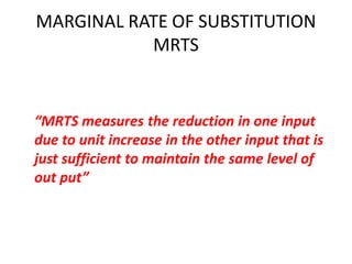 MARGINAL RATE OF SUBSTITUTION
           MRTS


“MRTS measures the reduction in one input
due to unit increase in the other input that is
just sufficient to maintain the same level of
out put”
 