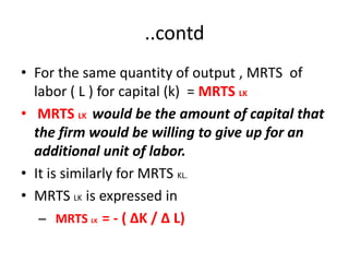 ..contd
• For the same quantity of output , MRTS of
  labor ( L ) for capital (k) = MRTS LK
• MRTS LK would be the amount of capital that
  the firm would be willing to give up for an
  additional unit of labor.
• It is similarly for MRTS KL.
• MRTS LK is expressed in
   – MRTS LK = - ( ∆K / ∆ L)
 