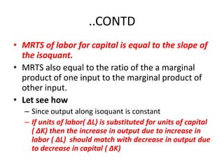..CONTD
• MRTS of labor for capital is equal to the slope of
  the isoquant.
• MRTS also equal to the ratio of the a marginal
  product of one input to the marginal product of
  other input.
• Let see how
   – Since output along isoquant is constant
   – If units of labor( ∆L) is substituted for units of capital
     ( ∆K) then the increase in output due to increase in
     labor ( ∆L) should match with decrease in output due
     to decrease in capital ( ∆K)
 