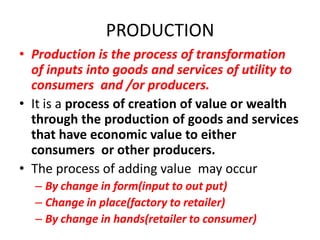 PRODUCTION
• Production is the process of transformation
  of inputs into goods and services of utility to
  consumers and /or producers.
• It is a process of creation of value or wealth
  through the production of goods and services
  that have economic value to either
  consumers or other producers.
• The process of adding value may occur
  – By change in form(input to out put)
  – Change in place(factory to retailer)
  – By change in hands(retailer to consumer)
 
