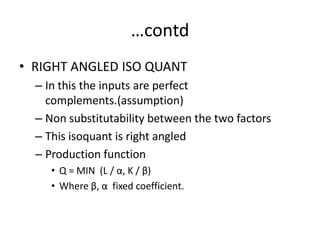 …contd
• RIGHT ANGLED ISO QUANT
  – In this the inputs are perfect
    complements.(assumption)
  – Non substitutability between the two factors
  – This isoquant is right angled
  – Production function
     • Q = MIN (L / α, K / β)
     • Where β, α fixed coefficient.
 