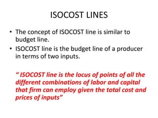 ISOCOST LINES
• The concept of ISOCOST line is similar to
  budget line.
• ISOCOST line is the budget line of a producer
  in terms of two inputs.

  “ ISOCOST line is the locus of points of all the
  different combinations of labor and capital
  that firm can employ given the total cost and
  prices of inputs”
 