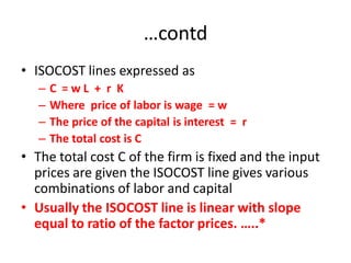 …contd
• ISOCOST lines expressed as
   –   C =wL + r K
   –   Where price of labor is wage = w
   –   The price of the capital is interest = r
   –   The total cost is C
• The total cost C of the firm is fixed and the input
  prices are given the ISOCOST line gives various
  combinations of labor and capital
• Usually the ISOCOST line is linear with slope
  equal to ratio of the factor prices. …..*
 