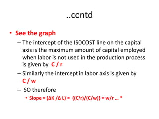 ..contd
• See the graph
  – The intercept of the ISOCOST line on the capital
    axis is the maximum amount of capital employed
    when labor is not used in the production process
    is given by C / r
  – Similarly the intercept in labor axis is given by
    C/w
  – SO therefore
     • Slope = (∆K /∆ L) = {(C/r)/(C/w)} = w/r … *
 