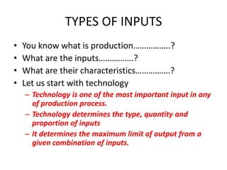TYPES OF INPUTS
•   You know what is production……………..?
•   What are the inputs…………….?
•   What are their characteristics…………….?
•   Let us start with technology
    – Technology is one of the most important input in any
      of production process.
    – Technology determines the type, quantity and
      proportion of inputs
    – It determines the maximum limit of output from a
      given combination of inputs.
 