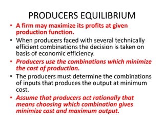 PRODUCERS EQUILIBRIUM
• A firm may maximize its profits at given
  production function.
• When producers faced with several technically
  efficient combinations the decision is taken on
  basis of economic efficiency.
• Producers use the combinations which minimize
  the cost of production.
• The producers must determine the combinations
  of inputs that produces the output at minimum
  cost.
• Assume that producers act rationally that
  means choosing which combination gives
  minimize cost and maximum output.
 