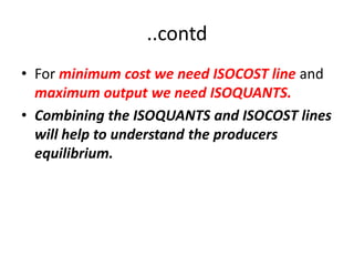 ..contd
• For minimum cost we need ISOCOST line and
  maximum output we need ISOQUANTS.
• Combining the ISOQUANTS and ISOCOST lines
  will help to understand the producers
  equilibrium.
 