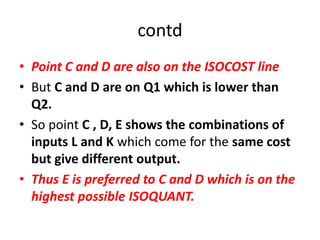 contd
• Point C and D are also on the ISOCOST line
• But C and D are on Q1 which is lower than
  Q2.
• So point C , D, E shows the combinations of
  inputs L and K which come for the same cost
  but give different output.
• Thus E is preferred to C and D which is on the
  highest possible ISOQUANT.
 
