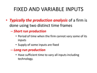 FIXED AND VARIABLE INPUTS
• Typically the production analysis of a firm is
  done using two distinct time frames
  – Short run production
     • Period of time when the firm cannot vary some of its
       inputs
     • Supply of some inputs are fixed
  – Long run production
     • Have sufficient time to vary all inputs including
       technology.
 
