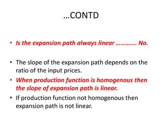 …CONTD

• Is the expansion path always linear …………. No.

• The slope of the expansion path depends on the
  ratio of the input prices.
• When production function is homogenous then
  the slope of expansion path is linear.
• If production function not homogenous then
  expansion path is not linear.
 