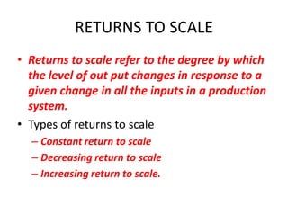 RETURNS TO SCALE
• Returns to scale refer to the degree by which
  the level of out put changes in response to a
  given change in all the inputs in a production
  system.
• Types of returns to scale
  – Constant return to scale
  – Decreasing return to scale
  – Increasing return to scale.
 