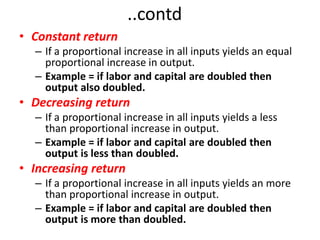 ..contd
• Constant return
  – If a proportional increase in all inputs yields an equal
    proportional increase in output.
  – Example = if labor and capital are doubled then
    output also doubled.
• Decreasing return
  – If a proportional increase in all inputs yields a less
    than proportional increase in output.
  – Example = if labor and capital are doubled then
    output is less than doubled.
• Increasing return
  – If a proportional increase in all inputs yields an more
    than proportional increase in output.
  – Example = if labor and capital are doubled then
    output is more than doubled.
 