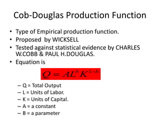 Cob-Douglas Production Function
• Type of Empirical production function.
• Proposed by WICKSELL
• Tested against statistical evidence by CHARLES
  W.COBB & PAUL H.DOUGLAS.
• Equation is
                                  1b
              Q  AL K        b


  –   Q = Total Output
  –   L = Units of Labor.
  –   K = Units of Capital.
  –   A = a constant
  –   B = a parameter
 