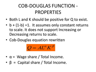 COB-DOUGLAS FUNCTION -
             PROPERTIES
• Both L and K should be positive for Q to exist.
• b + (1-b) =1. It assumes only constant returns
  to scale. It does not support Increasing or
  Decreasing returns to scale.
• Cob-Douglas equation rewritten
                          
            Q  AL K
• α = Wage share / Total Income.
• β = Capital share / Total Income.
 