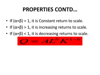 PROPERTIES CONTD…
• If (α+β) = 1, it is Constant return to scale.
• If (α+β) > 1, it is increasing returns to scale.
• If (α+β) < 1, it is decreasing returns to scale.
                                      1b
       Q  AL K              b
 