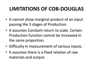 LIMITATIONS OF COB-DOUGLAS
• It cannot show marginal product of an input
  passing the 3 stages of Production.
• It assumes Constant return to scale. Certain
  Production function cannot be increased in
  the same proportion.
• Difficulty in measurement of various inputs.
• It assumes there is a fixed relation of raw
  materials and output.
 