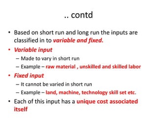 .. contd
• Based on short run and long run the inputs are
  classified in to variable and fixed.
• Variable input
  – Made to vary in short run
  – Example – raw material , unskilled and skilled labor
• Fixed input
  – It cannot be varied in short run
  – Example – land, machine, technology skill set etc.
• Each of this input has a unique cost associated
  itself
 