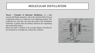 MOLECULAR DISTILLATION
Theory / Principle of Molecular Distillation: In a high
vacuum distillation operation, where the material distils from an
evaporating surface to a relatively cool condensing-surface. The
conditions are such that, the mean free path of the distillation
molecules is greater than the distance between the evaporating
and condensing surface.
Mean free path is defined as the average distance travelled by
the molecules in a straight line without any collision.
 