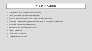 CLASSIFICATION
• Simple Distillation (Differential distillation)
• Flash Distillation (Equilibrium distillation)
• Vacuum distillation (distillation under reduced pressure) IV.
• Molecular Distillation (Evaporation distillation or short path distillation.)
• Fractional Distillation (Rectification)
• Aezotropic and extractive Distillation
• Steam Distillation
• Destructive Distillation
• Compression Distillation
 