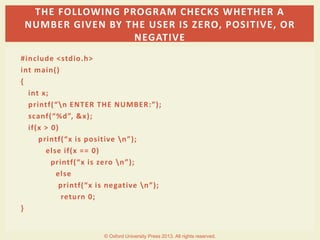 #include <stdio.h>
int main()
{
int x;
printf(“n ENTER THE NUMBER:”);
scanf(“%d”, &x);
if(x > 0)
printf(“x is positive n”);
else if(x == 0)
printf(“x is zero n”);
else
printf(“x is negative n”);
return 0;
}
THE FOLLOWING PROGRAM CHECKS WHETHER A
NUMBER GIVEN BY THE USER IS ZERO, POSITIVE, OR
NEGATIVE
© Oxford University Press 2013. All rights reserved.
 