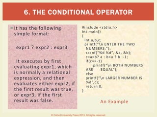 An Example
 It has the following
simple format:
expr1 ? expr2 : expr3
It executes by first
evaluating expr1, which
is normally a relational
expression, and then
evaluates either expr2, if
the first result was true,
or expr3, if the first
result was false.
#include <stdio.h>
int main()
{
int a,b,c;
printf(“n ENTER THE TWO
NUMBERS:”);
scanf(“%d %d”, &a, &b);
c=a>b? a : b>a ? b :-1;
if(c==-1)
printf(“n BOTH NUMBERS
ARE EQUAL”);
else
printf(“n LARGER NUMBER IS
%d”,c);
return 0;
}
6. THE CONDITIONAL OPERATOR
© Oxford University Press 2013. All rights reserved.
 