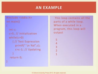 #include <stdio.h>
int main()
{
int c;
c=5; // Initialization
while(c>0)
{ // Test Expression
printf(“ n %d”,c);
c=c-1; // Updating
}
return 0;
}
This loop contains all the
parts of a while loop.
When executed in a
program, this loop will
output
5
4
3
2
1
AN EXAMPLE
© Oxford University Press 2013. All rights reserved.
 