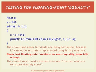 float x;
x = 0.0;
while(x != 1.1)
{
x = x + 0.1;
printf(“1.1 minus %f equals %.20gn”, x, 1.1 -x);
}
The above loop never terminates on many computers, because
0.1 cannot be accurately represented using binary numbers.
Never test floating point numbers for exact equality, especially
in loops.
The correct way to make the test is to see if the two numbers
are ‘approximately equal’.
TESTING FOR FLOATING-POINT ‘EQUALITY’
© Oxford University Press 2013. All rights reserved.
 