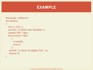 #include <stdio.h>
int main()
{
int n, s=0, r;
printf(“n Enter the Number”);
scanf(“%d”, &n);
for(;n>0;n/=10)
{
r=n%10;
s=s+r;
}
printf(“n Sum of digits %d”, s);
return 0;
}
EXAMPLE
© Oxford University Press 2013. All rights reserved.
 