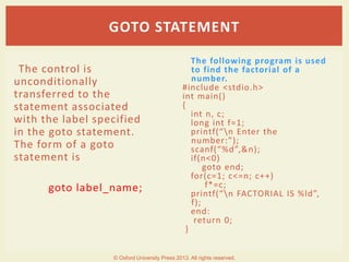 The control is
unconditionally
transferred to the
statement associated
with the label specified
in the goto statement.
The form of a goto
statement is
goto label_name;
The following program is used
to find the factorial of a
number.
#include <stdio.h>
int main()
{
int n, c;
long int f=1;
printf(“n Enter the
number:”);
scanf(“%d”,&n);
if(n<0)
goto end;
for(c=1; c<=n; c++)
f*=c;
printf(“n FACTORIAL IS %ld”,
f);
end:
return 0;
}
GOTO STATEMENT
© Oxford University Press 2013. All rights reserved.
 
