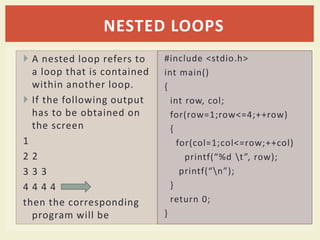  A nested loop refers to
a loop that is contained
within another loop.
 If the following output
has to be obtained on
the screen
1
2 2
3 3 3
4 4 4 4
then the corresponding
program will be
#include <stdio.h>
int main()
{
int row, col;
for(row=1;row<=4;++row)
{
for(col=1;col<=row;++col)
printf(“%d t”, row);
printf(“n”);
}
return 0;
}
NESTED LOOPS
 