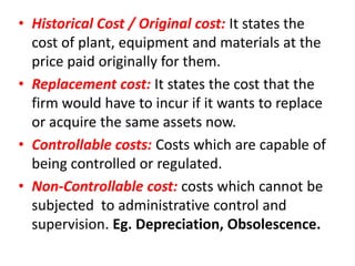 • Historical Cost / Original cost: It states the
  cost of plant, equipment and materials at the
  price paid originally for them.
• Replacement cost: It states the cost that the
  firm would have to incur if it wants to replace
  or acquire the same assets now.
• Controllable costs: Costs which are capable of
  being controlled or regulated.
• Non-Controllable cost: costs which cannot be
  subjected to administrative control and
  supervision. Eg. Depreciation, Obsolescence.
 
